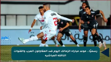 رسميًا.. موعد مباراة الزمالك اليوم ضد المقاولون العرب والقنوات الناقلة المباشرة